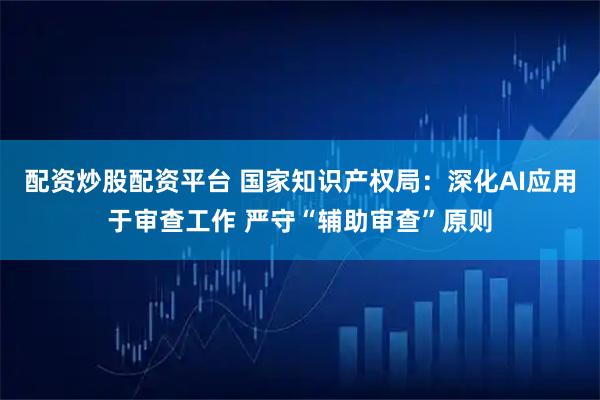 配资炒股配资平台 国家知识产权局：深化AI应用于审查工作 严守“辅助审查”原则