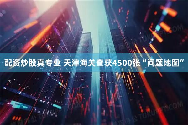 配资炒股真专业 天津海关查获4500张“问题地图”
