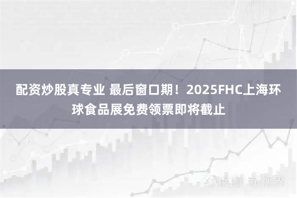 配资炒股真专业 最后窗口期！2025FHC上海环球食品展免费领票即将截止