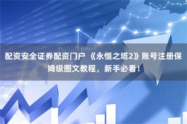 配资安全证券配资门户 《永恒之塔2》账号注册保姆级图文教程，新手必看！