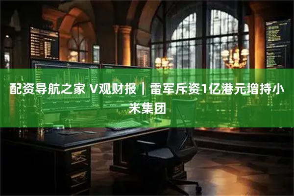 配资导航之家 V观财报|雷军斥资1亿港元增持小米集团