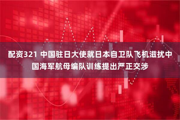 配资321 中国驻日大使就日本自卫队飞机滋扰中国海军航母编队训练提出严正交涉